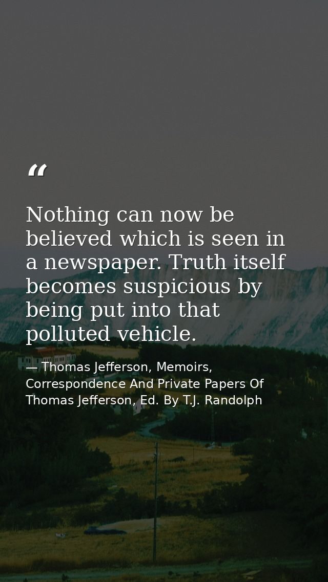 Nothing can now be believed which is seen in a newspaper. Truth itself becomes suspicious by being put into that pollute — Thomas Jefferson, Memoirs, Correspondence And Private Papers Of Thomas Jefferson, Ed. By T.J. Randolph