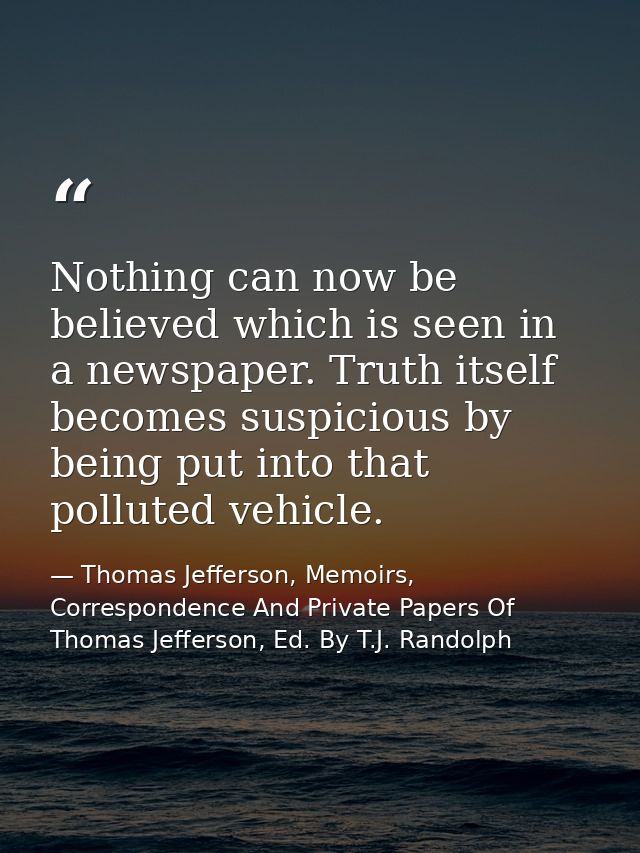 Nothing can now be believed which is seen in a newspaper. Truth itself becomes suspicious by being put into that pollute — Thomas Jefferson, Memoirs, Correspondence And Private Papers Of Thomas Jefferson, Ed. By T.J. Randolph