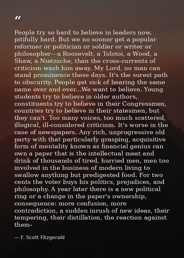 People try so hard to believe in leaders now, pitifully hard. But we no sooner get a popular reformer or politician or s — F. Scott Fitzgerald