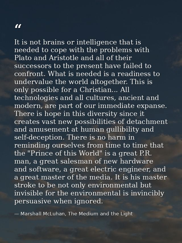 It is not brains or intelligence that is needed to cope with the problems with Plato and Aristotle and all of their succ — Marshall McLuhan, The Medium and the Light