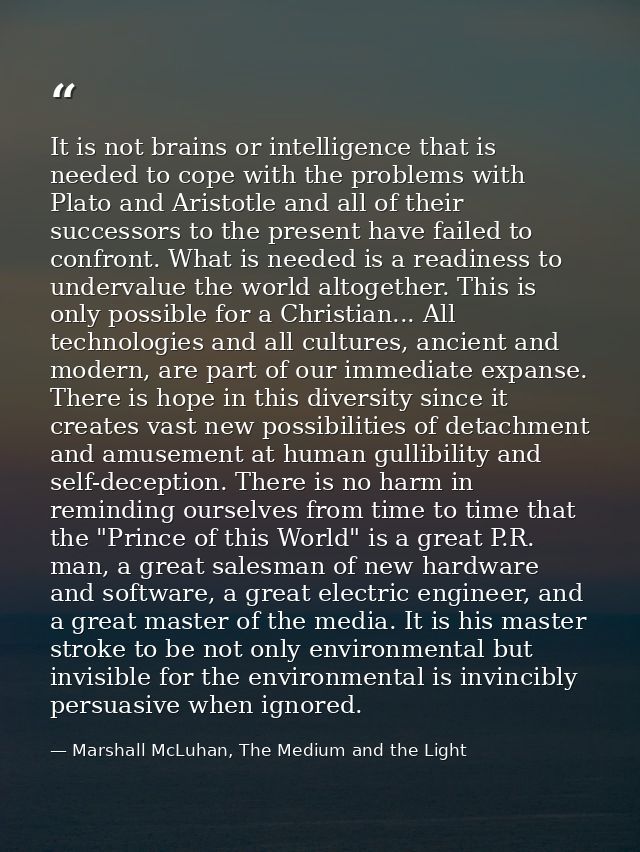 It is not brains or intelligence that is needed to cope with the problems with Plato and Aristotle and all of their succ — Marshall McLuhan, The Medium and the Light