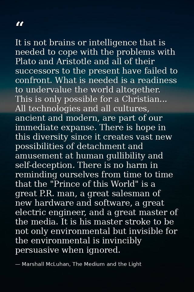 It is not brains or intelligence that is needed to cope with the problems with Plato and Aristotle and all of their succ — Marshall McLuhan, The Medium and the Light