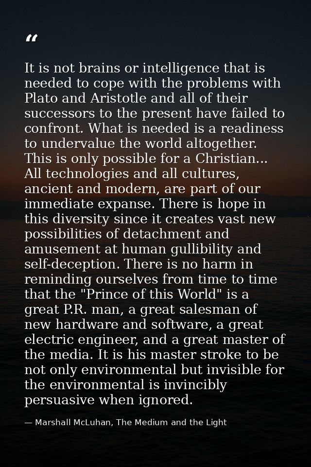 It is not brains or intelligence that is needed to cope with the problems with Plato and Aristotle and all of their succ — Marshall McLuhan, The Medium and the Light