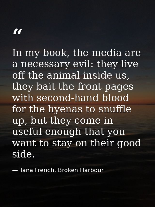 In my book, the media are a necessary evil: they live off the animal inside us, they bait the front pages with second-ha — Tana French, Broken Harbour