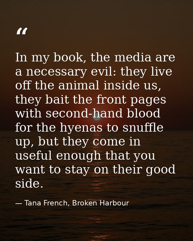 In my book, the media are a necessary evil: they live off the animal inside us, they bait the front pages with second-ha — Tana French, Broken Harbour