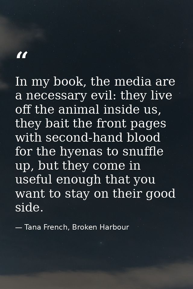 In my book, the media are a necessary evil: they live off the animal inside us, they bait the front pages with second-ha — Tana French, Broken Harbour