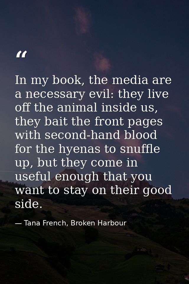 In my book, the media are a necessary evil: they live off the animal inside us, they bait the front pages with second-ha — Tana French, Broken Harbour