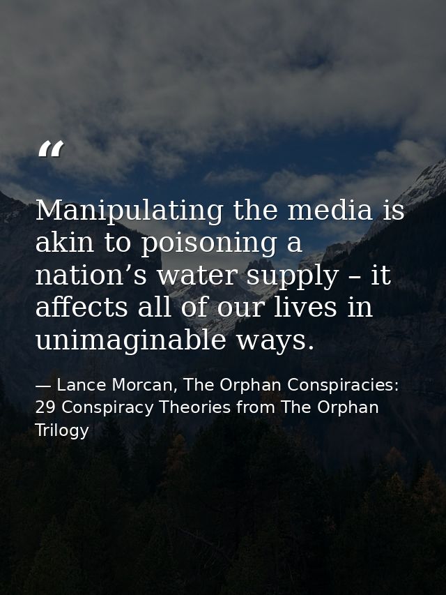 Manipulating the media is akin to poisoning a nation’s water supply – it affects all of our lives in unimaginable ways. — Lance Morcan, The Orphan Conspiracies: 29 Conspiracy Theories from The Orphan Trilogy