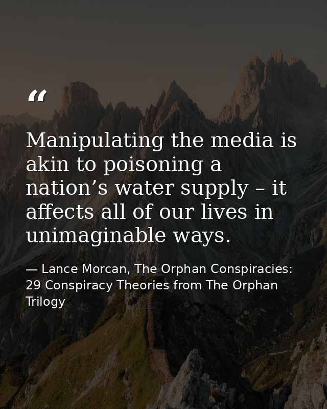 Manipulating the media is akin to poisoning a nation’s water supply – it affects all of our lives in unimaginable ways. — Lance Morcan, The Orphan Conspiracies: 29 Conspiracy Theories from The Orphan Trilogy