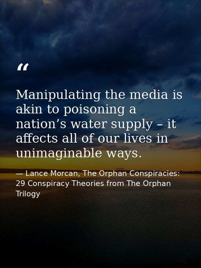 Manipulating the media is akin to poisoning a nation’s water supply – it affects all of our lives in unimaginable ways. — Lance Morcan, The Orphan Conspiracies: 29 Conspiracy Theories from The Orphan Trilogy