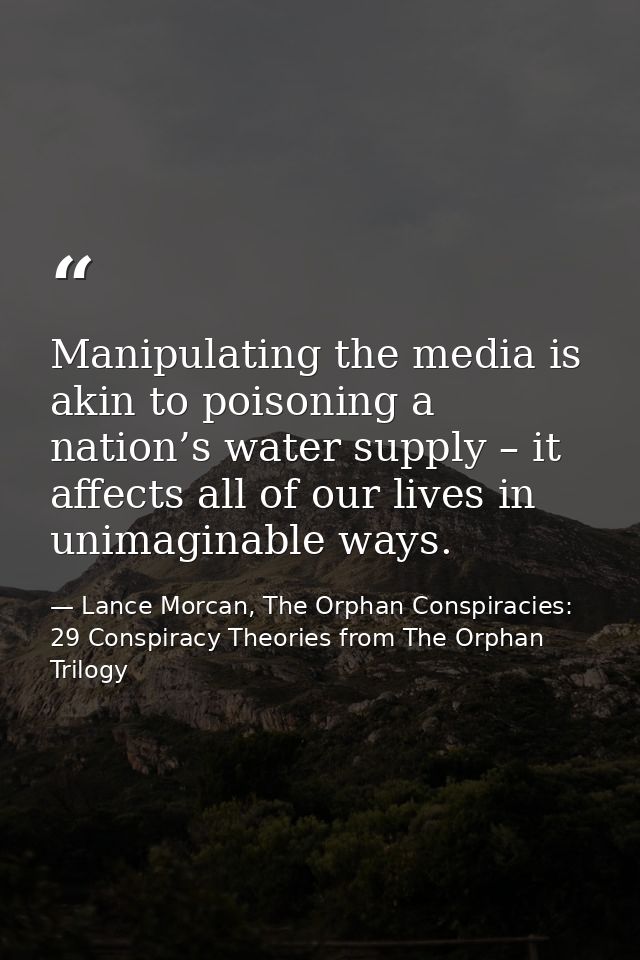 Manipulating the media is akin to poisoning a nation’s water supply – it affects all of our lives in unimaginable ways. — Lance Morcan, The Orphan Conspiracies: 29 Conspiracy Theories from The Orphan Trilogy