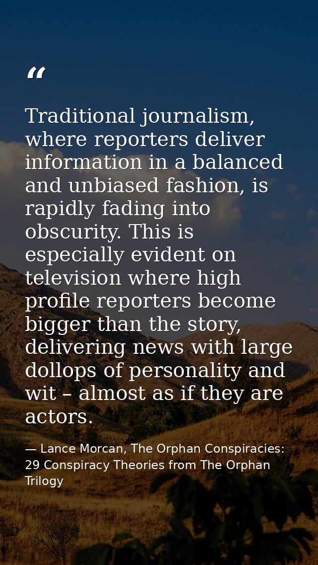Traditional journalism, where reporters deliver information in a balanced and unbiased fashion, is rapidly fading into o — Lance Morcan, The Orphan Conspiracies: 29 Conspiracy Theories from The Orphan Trilogy