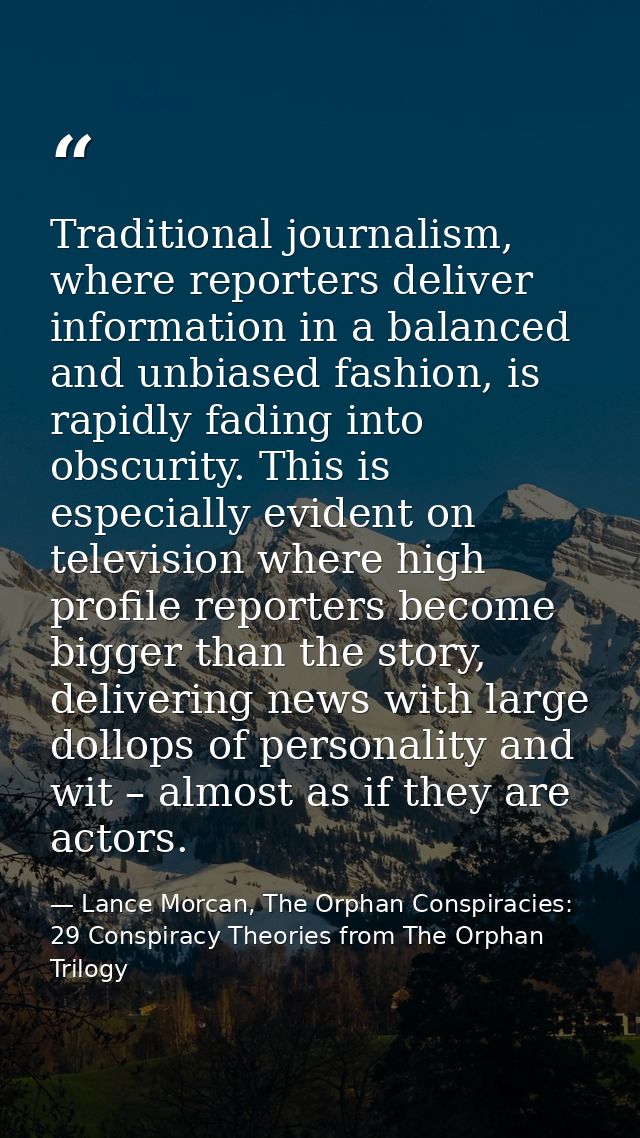 Traditional journalism, where reporters deliver information in a balanced and unbiased fashion, is rapidly fading into o — Lance Morcan, The Orphan Conspiracies: 29 Conspiracy Theories from The Orphan Trilogy