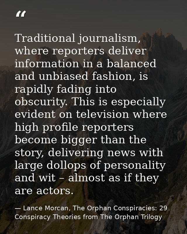 Traditional journalism, where reporters deliver information in a balanced and unbiased fashion, is rapidly fading into o — Lance Morcan, The Orphan Conspiracies: 29 Conspiracy Theories from The Orphan Trilogy