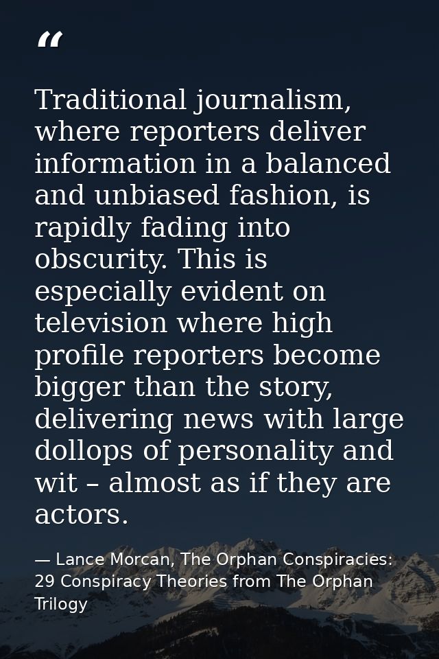 Traditional journalism, where reporters deliver information in a balanced and unbiased fashion, is rapidly fading into o — Lance Morcan, The Orphan Conspiracies: 29 Conspiracy Theories from The Orphan Trilogy