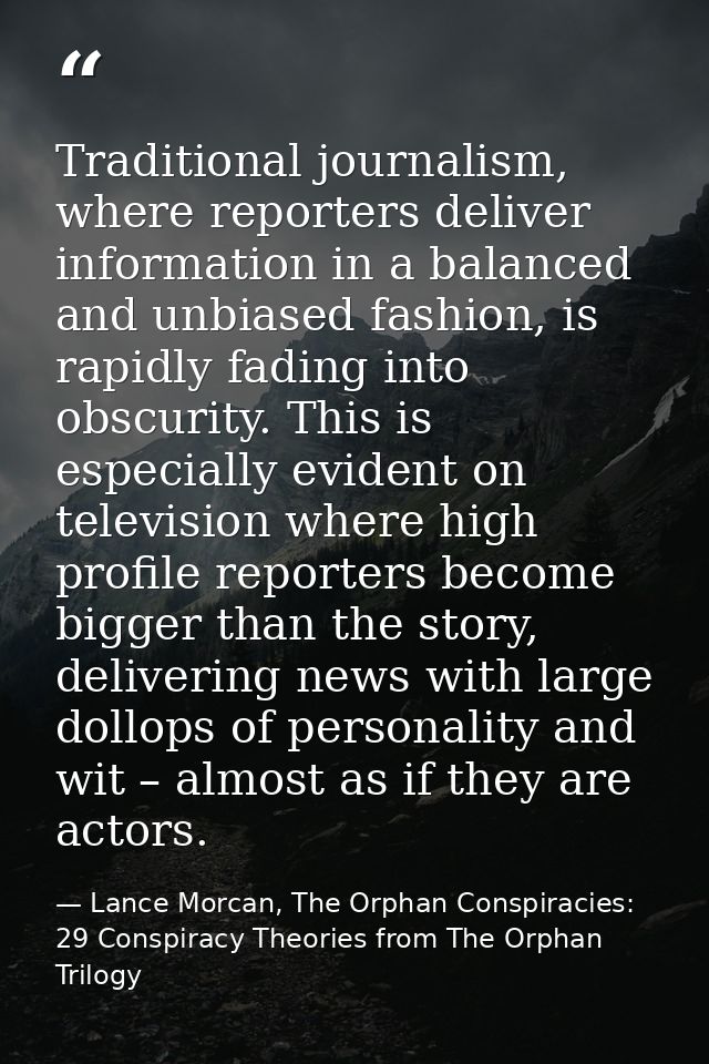 Traditional journalism, where reporters deliver information in a balanced and unbiased fashion, is rapidly fading into o — Lance Morcan, The Orphan Conspiracies: 29 Conspiracy Theories from The Orphan Trilogy