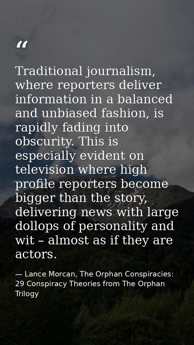 Traditional journalism, where reporters deliver information in a balanced and unbiased fashion, is rapidly fading into o — Lance Morcan, The Orphan Conspiracies: 29 Conspiracy Theories from The Orphan Trilogy