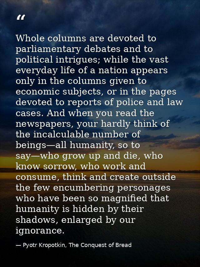 Whole columns are devoted to parliamentary debates and to political intrigues; while the vast everyday life of a nation  — Pyotr Kropotkin, The Conquest of Bread