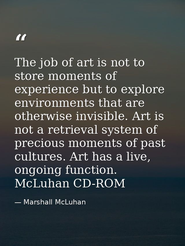 The job of art is not to store moments of experience but to explore environments that are otherwise invisible. Art is no — Marshall McLuhan