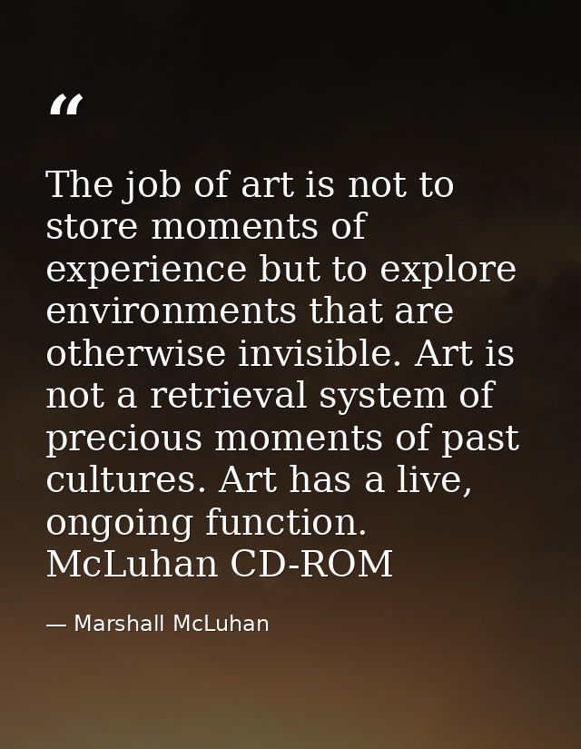The job of art is not to store moments of experience but to explore environments that are otherwise invisible. Art is no — Marshall McLuhan