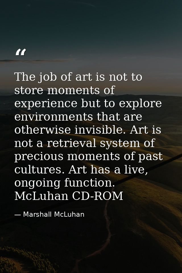 The job of art is not to store moments of experience but to explore environments that are otherwise invisible. Art is no — Marshall McLuhan