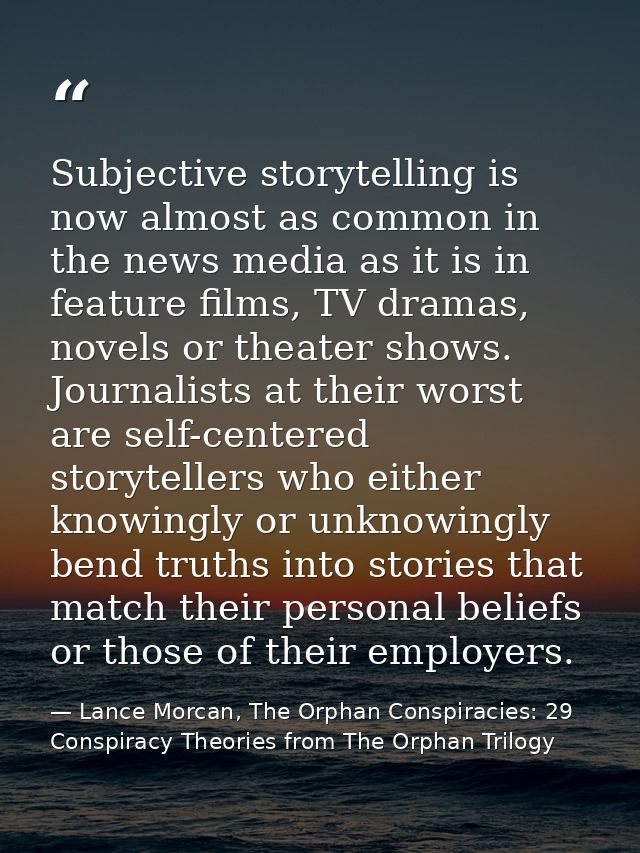 Subjective storytelling is now almost as common in the news media as it is in feature films, TV dramas, novels or theate — Lance Morcan, The Orphan Conspiracies: 29 Conspiracy Theories from The Orphan Trilogy