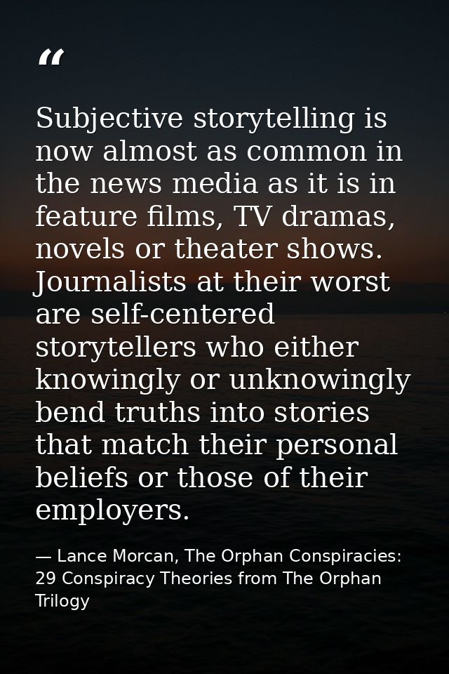 Subjective storytelling is now almost as common in the news media as it is in feature films, TV dramas, novels or theate — Lance Morcan, The Orphan Conspiracies: 29 Conspiracy Theories from The Orphan Trilogy