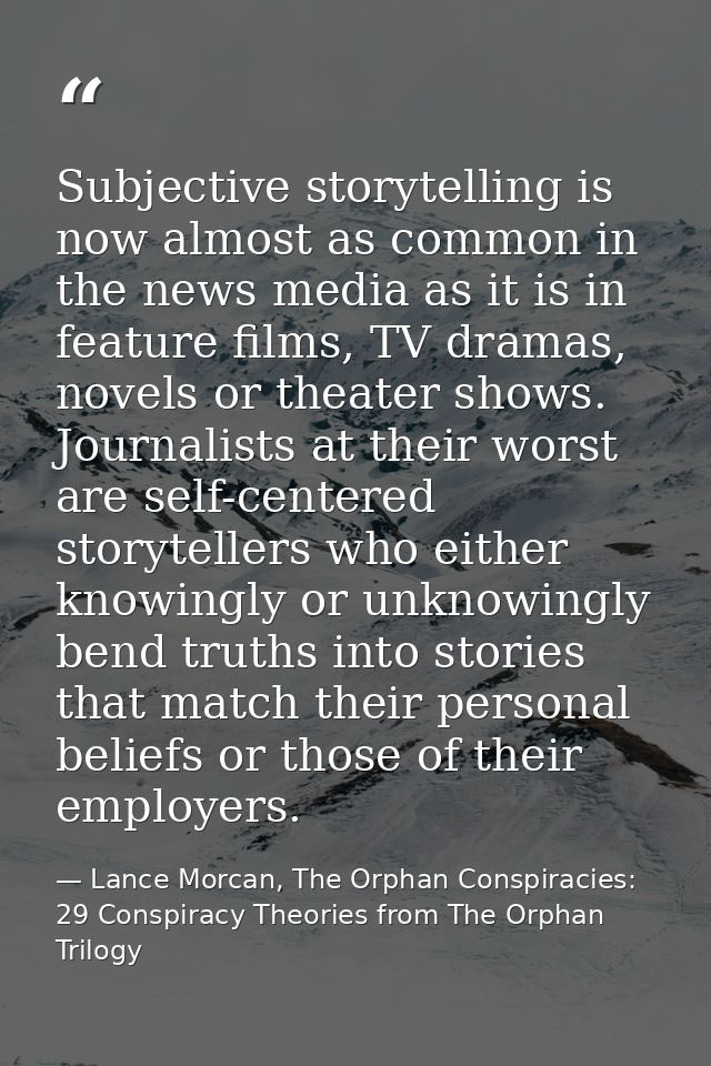 Subjective storytelling is now almost as common in the news media as it is in feature films, TV dramas, novels or theate — Lance Morcan, The Orphan Conspiracies: 29 Conspiracy Theories from The Orphan Trilogy