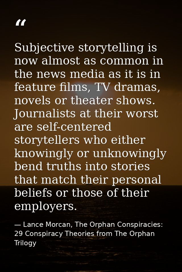 Subjective storytelling is now almost as common in the news media as it is in feature films, TV dramas, novels or theate — Lance Morcan, The Orphan Conspiracies: 29 Conspiracy Theories from The Orphan Trilogy