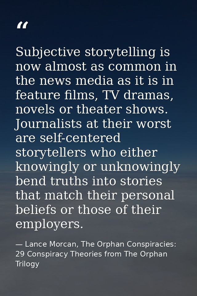 Subjective storytelling is now almost as common in the news media as it is in feature films, TV dramas, novels or theate — Lance Morcan, The Orphan Conspiracies: 29 Conspiracy Theories from The Orphan Trilogy