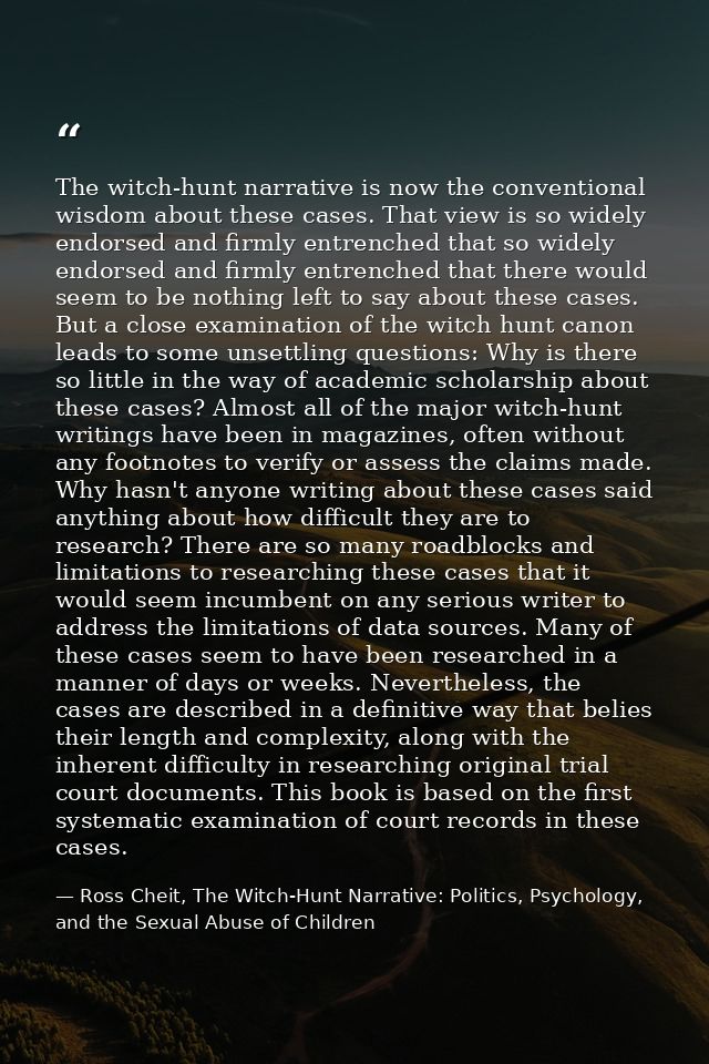 The witch-hunt narrative is now the conventional wisdom about these cases. That view is so widely endorsed and firmly en — Ross Cheit, The Witch-Hunt Narrative: Politics, Psychology, and the Sexual Abuse of Children