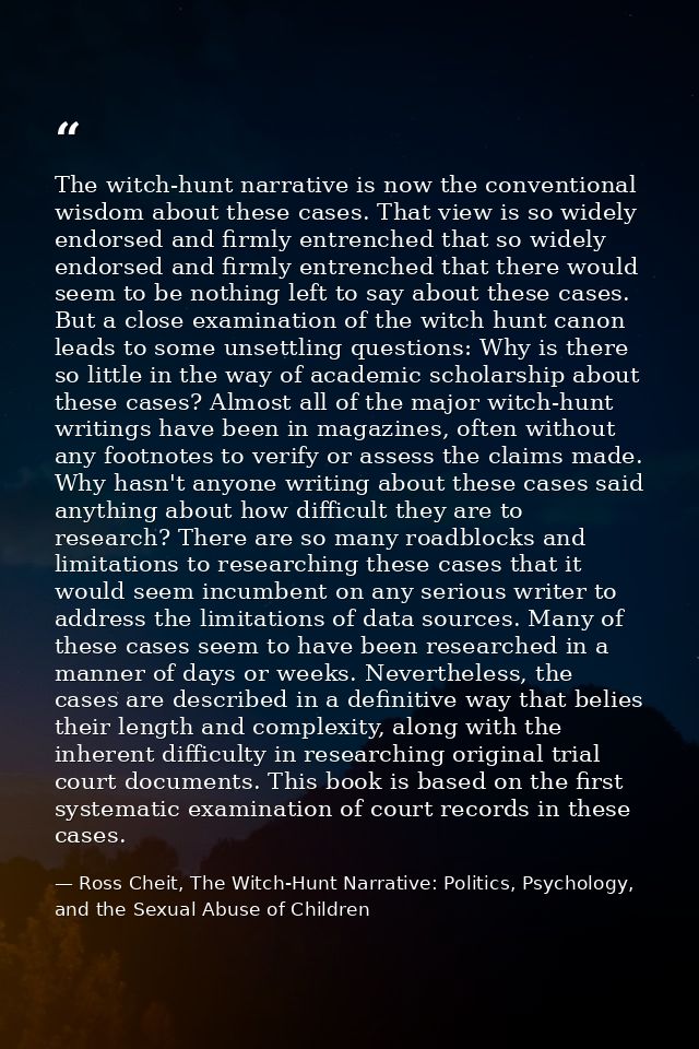 The witch-hunt narrative is now the conventional wisdom about these cases. That view is so widely endorsed and firmly en — Ross Cheit, The Witch-Hunt Narrative: Politics, Psychology, and the Sexual Abuse of Children