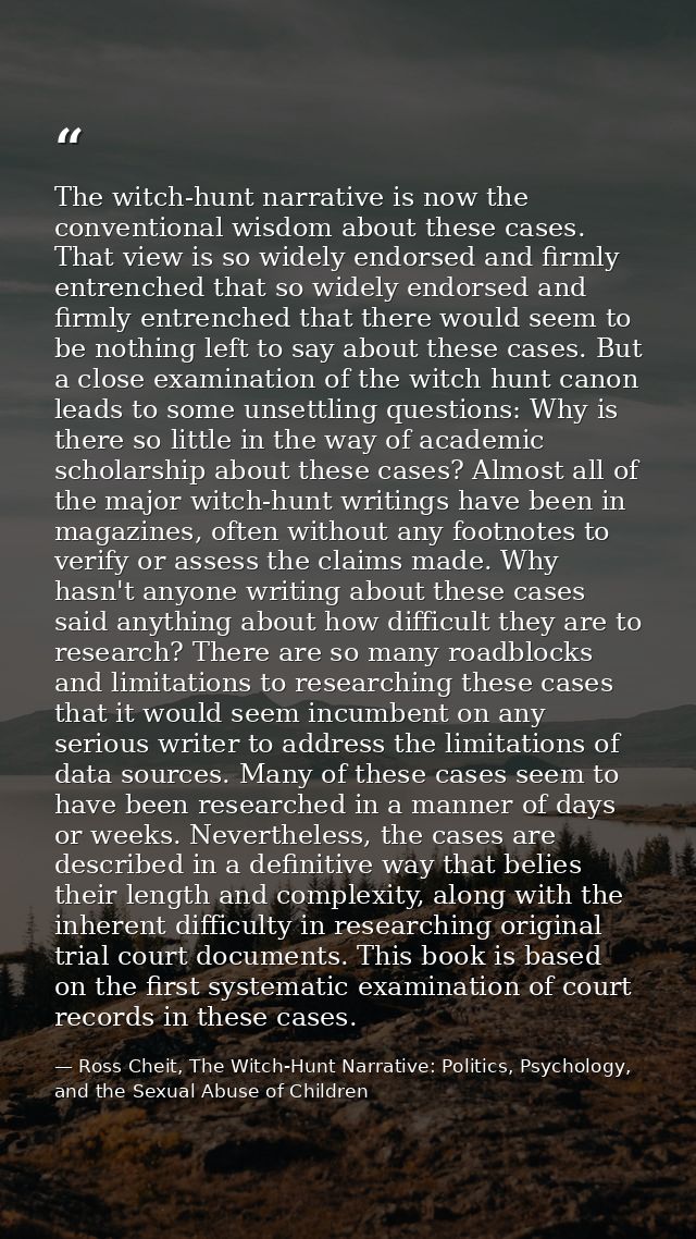 The witch-hunt narrative is now the conventional wisdom about these cases. That view is so widely endorsed and firmly en — Ross Cheit, The Witch-Hunt Narrative: Politics, Psychology, and the Sexual Abuse of Children