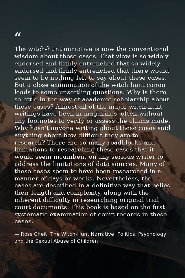 The witch-hunt narrative is now the conventional wisdom about these cases. That view is so widely endorsed and firmly en — Ross Cheit, The Witch-Hunt Narrative: Politics, Psychology, and the Sexual Abuse of Children