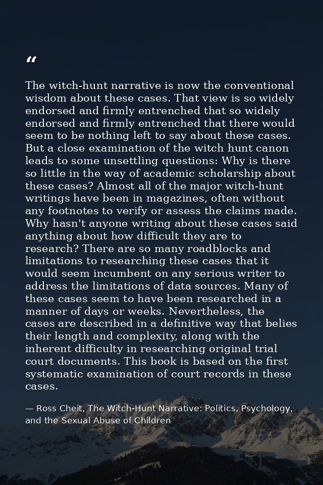 The witch-hunt narrative is now the conventional wisdom about these cases. That view is so widely endorsed and firmly en — Ross Cheit, The Witch-Hunt Narrative: Politics, Psychology, and the Sexual Abuse of Children
