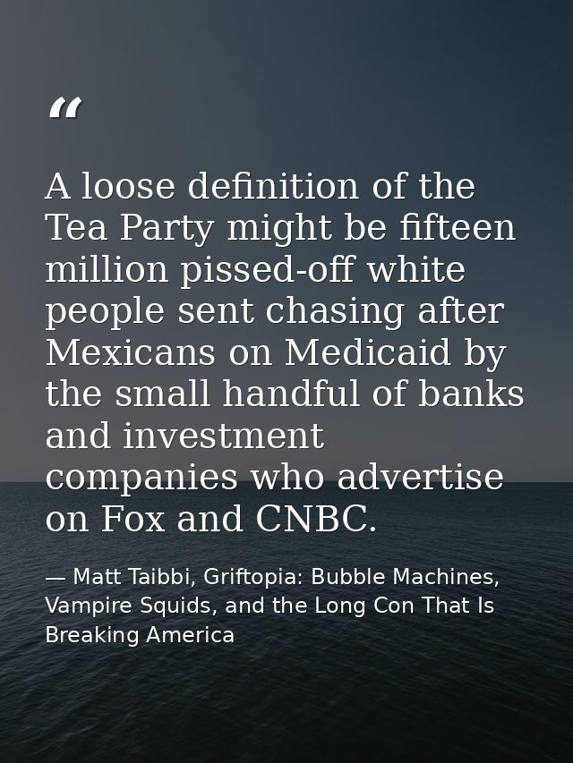 A loose definition of the Tea Party might be fifteen million pissed-off white people sent chasing after Mexicans on Medi — Matt Taibbi, Griftopia: Bubble Machines, Vampire Squids, and the Long Con That Is Breaking America