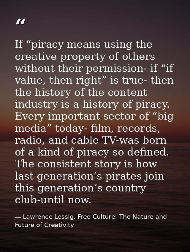 If “piracy means using the creative property of others without their permission- if “if value, then right” is true- then — Lawrence Lessig, Free Culture: The Nature and Future of Creativity