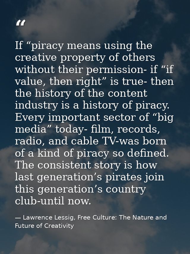 If “piracy means using the creative property of others without their permission- if “if value, then right” is true- then — Lawrence Lessig, Free Culture: The Nature and Future of Creativity