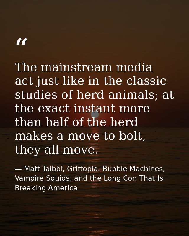 The mainstream media act just like in the classic studies of herd animals; at the exact instant more than half of the he — Matt Taibbi, Griftopia: Bubble Machines, Vampire Squids, and the Long Con That Is Breaking America