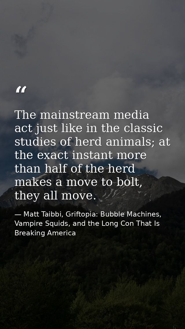 The mainstream media act just like in the classic studies of herd animals; at the exact instant more than half of the he — Matt Taibbi, Griftopia: Bubble Machines, Vampire Squids, and the Long Con That Is Breaking America
