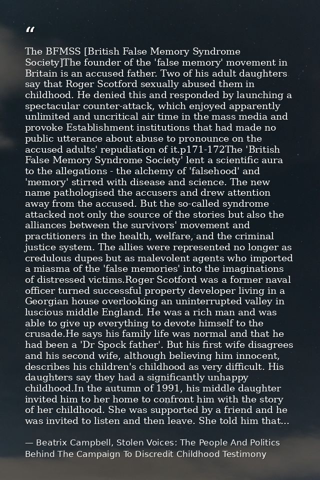 The BFMSS [British False Memory Syndrome Society]The founder of the 'false memory' movement in Britain is an accused fat — Beatrix Campbell, Stolen Voices: The People And Politics Behind The Campaign To Discredit Childhood Testimony