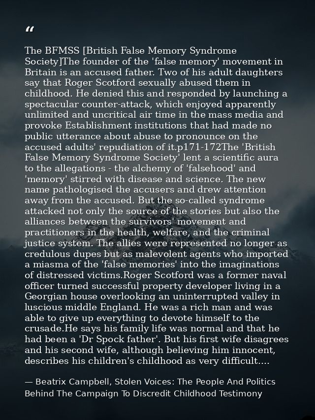 The BFMSS [British False Memory Syndrome Society]The founder of the 'false memory' movement in Britain is an accused fat — Beatrix Campbell, Stolen Voices: The People And Politics Behind The Campaign To Discredit Childhood Testimony