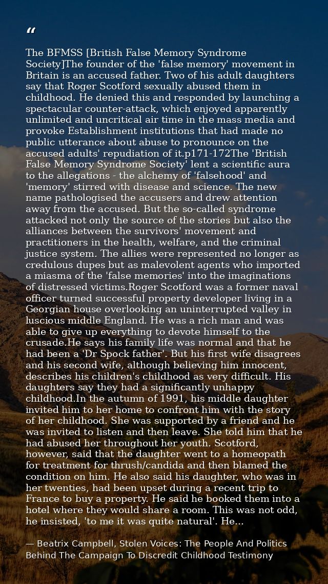 The BFMSS [British False Memory Syndrome Society]The founder of the 'false memory' movement in Britain is an accused fat — Beatrix Campbell, Stolen Voices: The People And Politics Behind The Campaign To Discredit Childhood Testimony