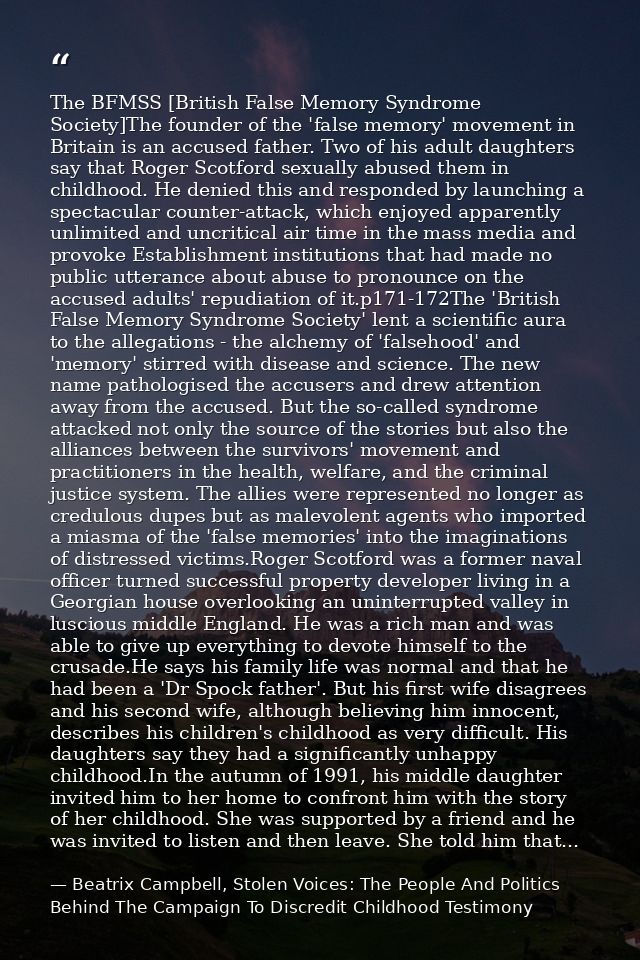 The BFMSS [British False Memory Syndrome Society]The founder of the 'false memory' movement in Britain is an accused fat — Beatrix Campbell, Stolen Voices: The People And Politics Behind The Campaign To Discredit Childhood Testimony