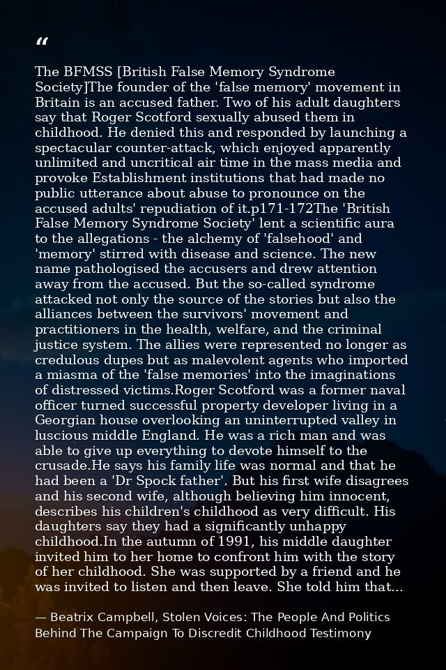 The BFMSS [British False Memory Syndrome Society]The founder of the 'false memory' movement in Britain is an accused fat — Beatrix Campbell, Stolen Voices: The People And Politics Behind The Campaign To Discredit Childhood Testimony