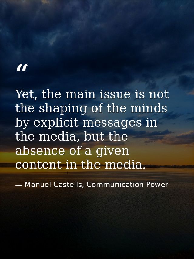 Yet, the main issue is not the shaping of the minds by explicit messages in the media, but the absence of a given conten — Manuel Castells, Communication Power