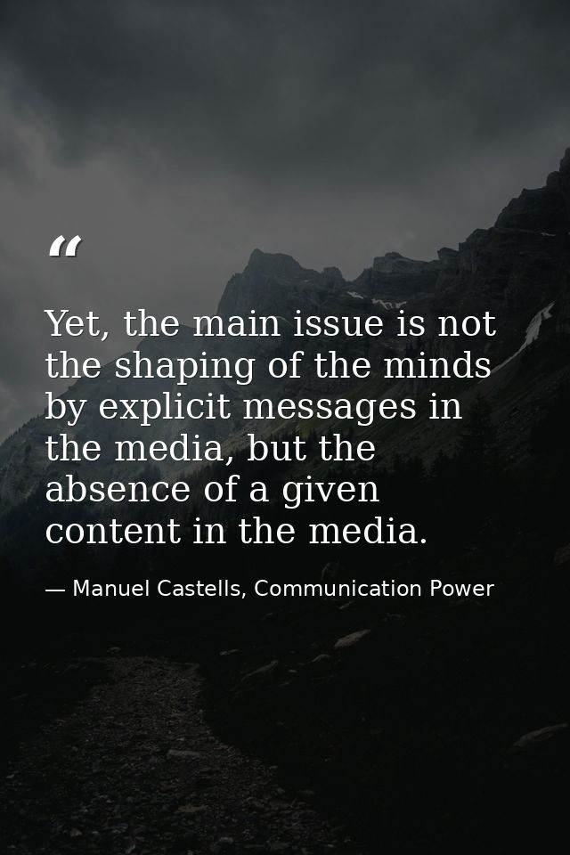 Yet, the main issue is not the shaping of the minds by explicit messages in the media, but the absence of a given conten — Manuel Castells, Communication Power
