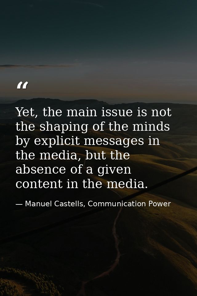 Yet, the main issue is not the shaping of the minds by explicit messages in the media, but the absence of a given conten — Manuel Castells, Communication Power