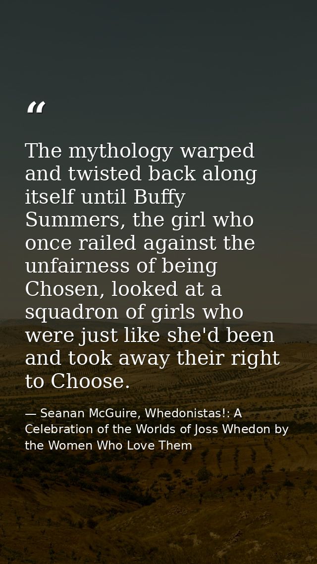 The mythology warped and twisted back along itself until Buffy Summers, the girl who once railed against the unfairness  — Seanan McGuire, Whedonistas!: A Celebration of the Worlds of Joss Whedon by the Women Who Love Them