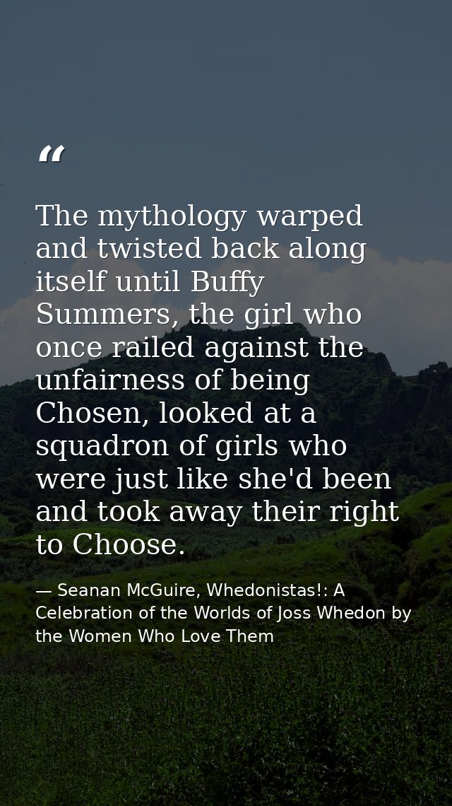 The mythology warped and twisted back along itself until Buffy Summers, the girl who once railed against the unfairness  — Seanan McGuire, Whedonistas!: A Celebration of the Worlds of Joss Whedon by the Women Who Love Them